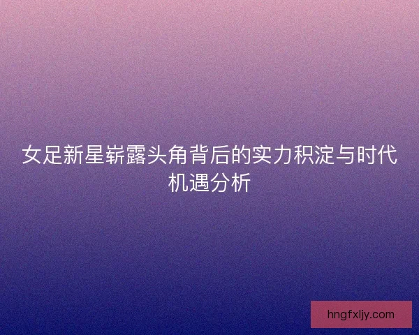 女足新星崭露头角背后的实力积淀与时代机遇分析