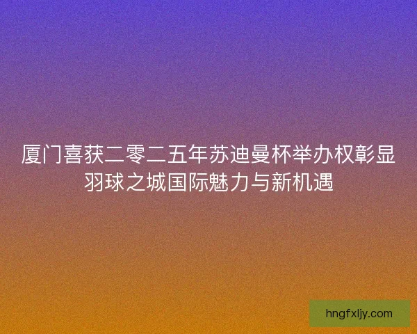 厦门喜获二零二五年苏迪曼杯举办权彰显羽球之城国际魅力与新机遇