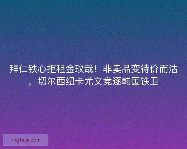 拜仁铁心拒租金玟哉！非卖品变待价而沽，切尔西纽卡尤文竞逐韩国铁卫